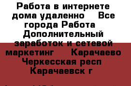  Работа в интернете дома удаленно  - Все города Работа » Дополнительный заработок и сетевой маркетинг   . Карачаево-Черкесская респ.,Карачаевск г.